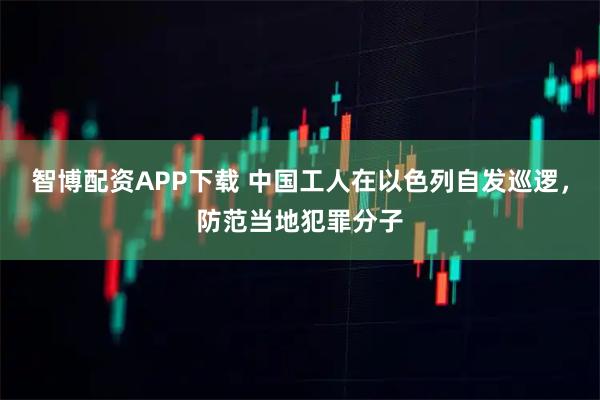 智博配资APP下载 中国工人在以色列自发巡逻,防范当地犯罪分子